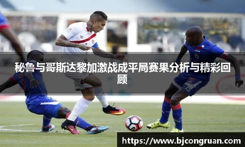 秘鲁与哥斯达黎加激战成平局赛果分析与精彩回顾